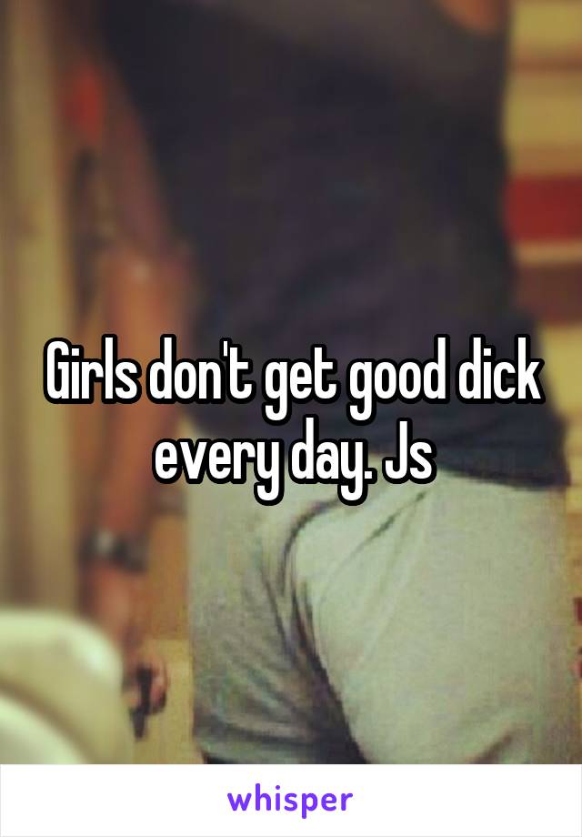 Girls don't get good dick every day. Js