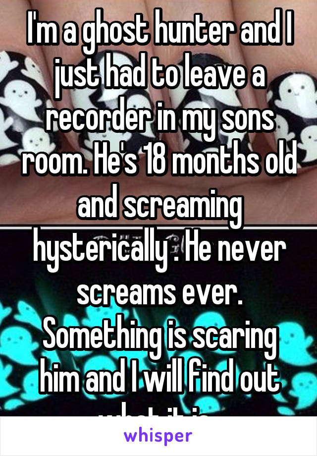 I'm a ghost hunter and I just had to leave a recorder in my sons room. He's 18 months old and screaming hysterically . He never screams ever. Something is scaring him and I will find out what it is. 