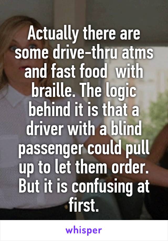 Actually there are some drive-thru atms and fast food  with braille. The logic behind it is that a driver with a blind passenger could pull up to let them order. But it is confusing at first.