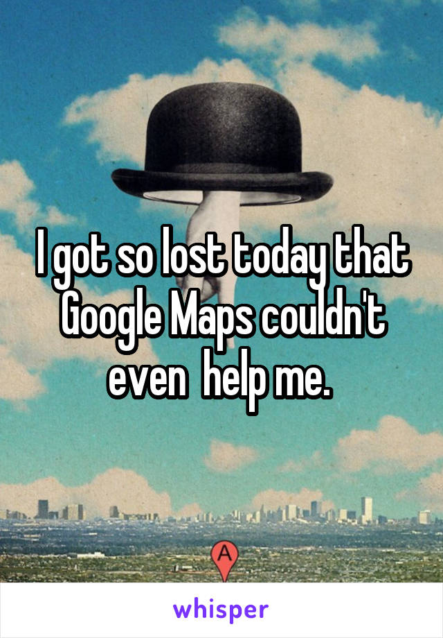 I got so lost today that Google Maps couldn't even  help me. 