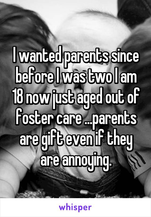 I wanted parents since before I was two I am 18 now just aged out of foster care ...parents are gift even if they are annoying.