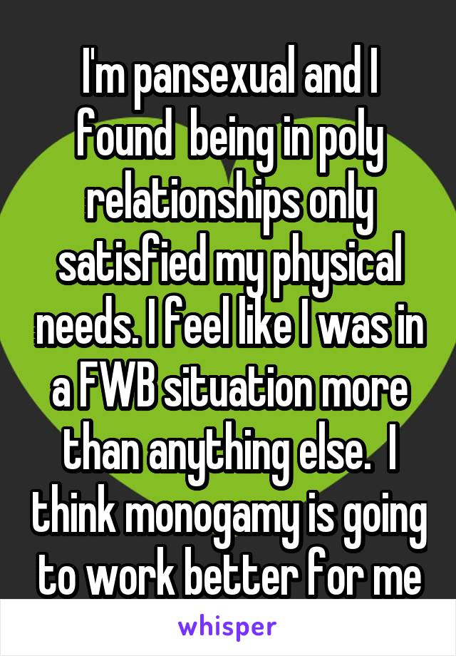 I'm pansexual and I found  being in poly relationships only satisfied my physical needs. I feel like I was in a FWB situation more than anything else.  I think monogamy is going to work better for me