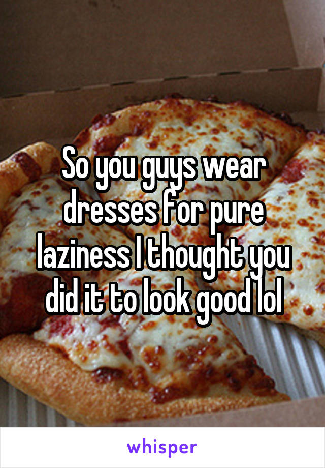 So you guys wear dresses for pure laziness I thought you did it to look good lol