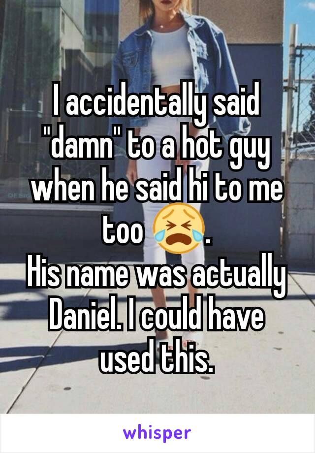 I accidentally said "damn" to a hot guy when he said hi to me too 😭.
His name was actually Daniel. I could have used this.