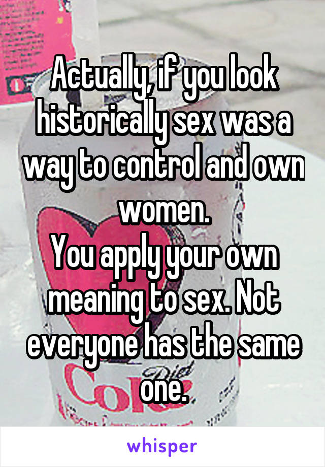 Actually, if you look historically sex was a way to control and own women.
You apply your own meaning to sex. Not everyone has the same one.