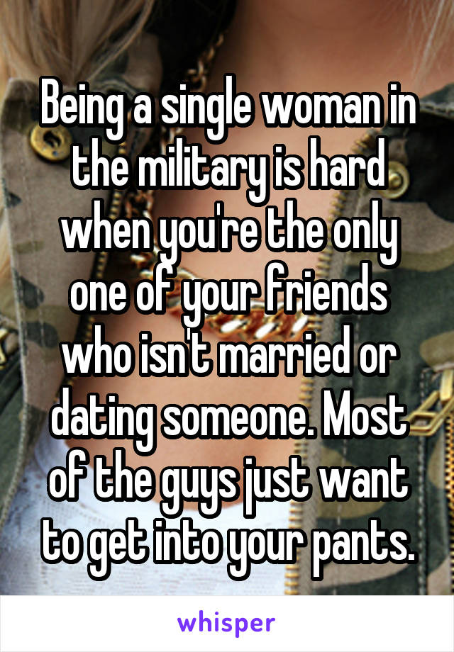 Being a single woman in the military is hard when you're the only one of your friends who isn't married or dating someone. Most of the guys just want to get into your pants.