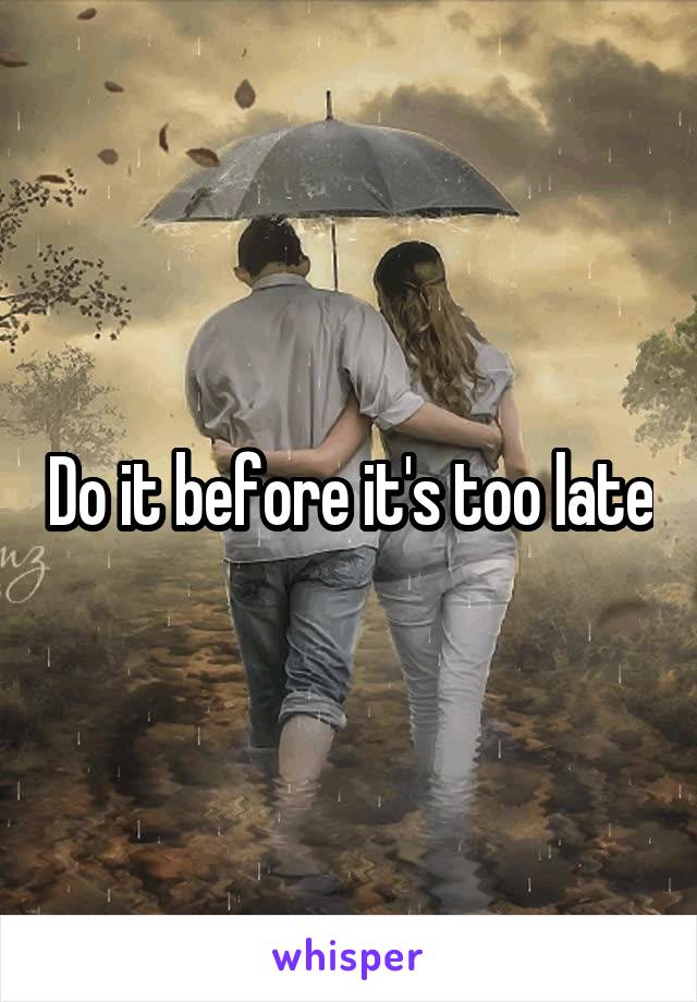 Do it before it's too late