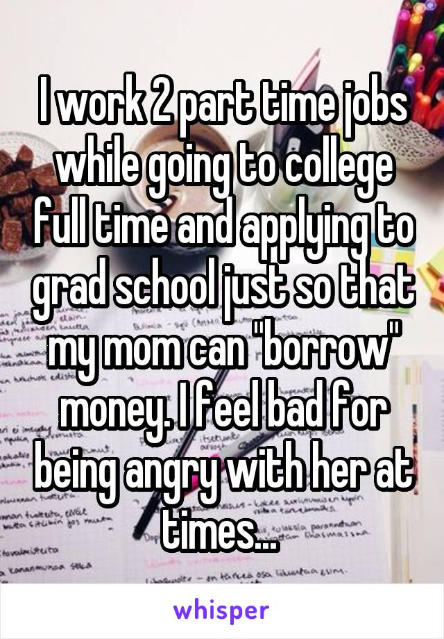 I work 2 part time jobs while going to college full time and applying to grad school just so that my mom can "borrow" money. I feel bad for being angry with her at times... 