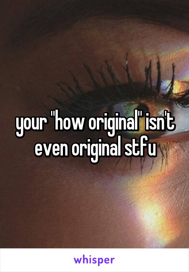 your "how original" isn't even original stfu