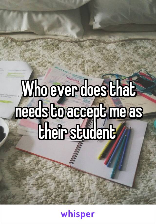 Who ever does that needs to accept me as their student 