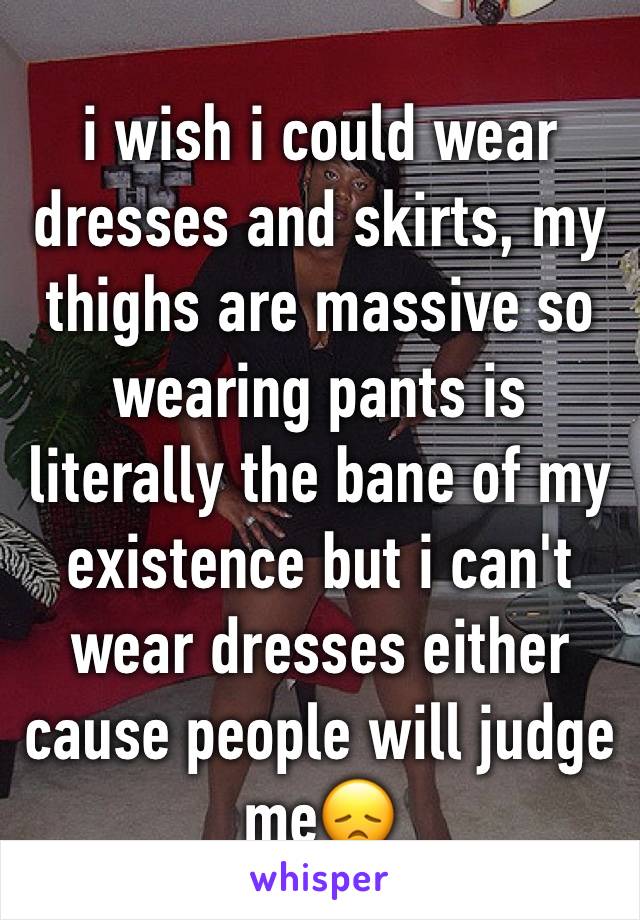 i wish i could wear dresses and skirts, my thighs are massive so wearing pants is literally the bane of my existence but i can't wear dresses either cause people will judge me😞