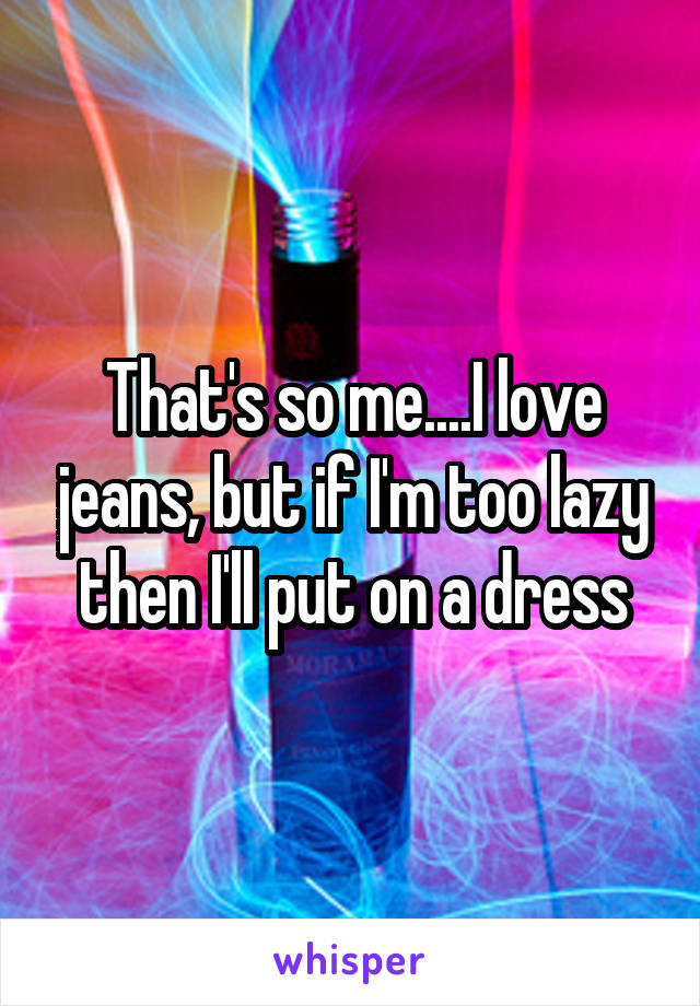 That's so me....I love jeans, but if I'm too lazy then I'll put on a dress