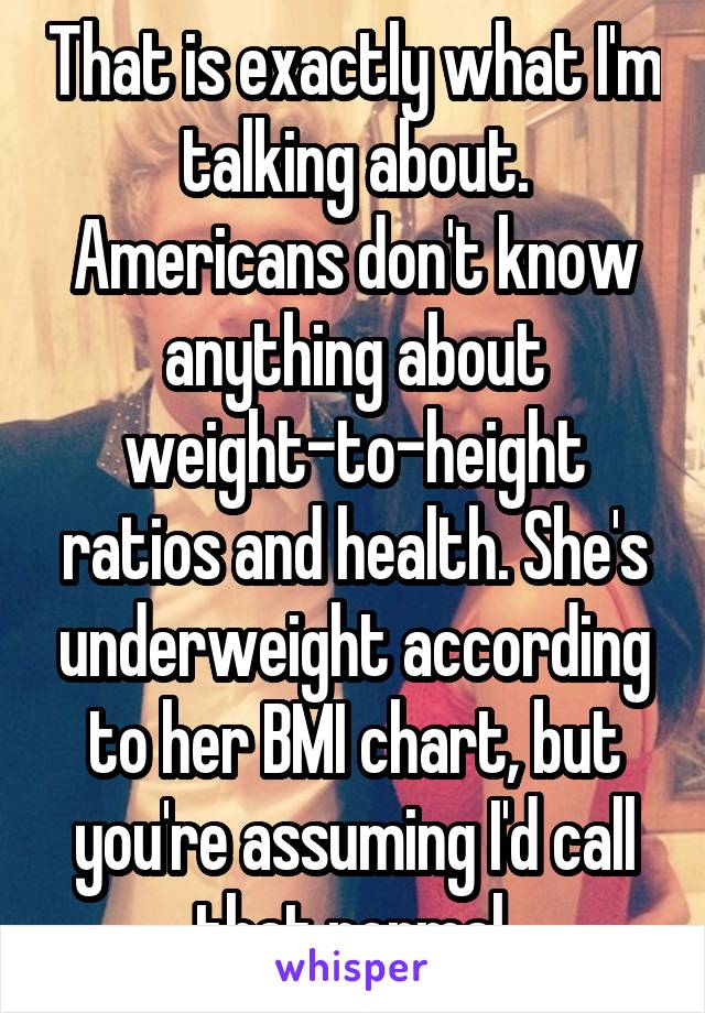 That is exactly what I'm talking about. Americans don't know anything about weight-to-height ratios and health. She's underweight according to her BMI chart, but you're assuming I'd call that normal.