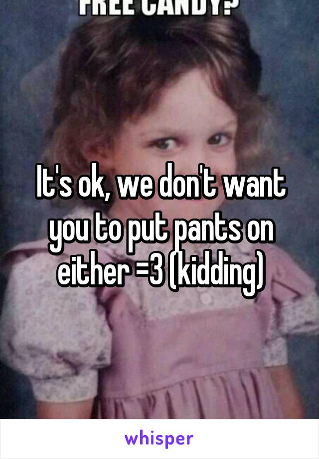 It's ok, we don't want you to put pants on either =3 (kidding)