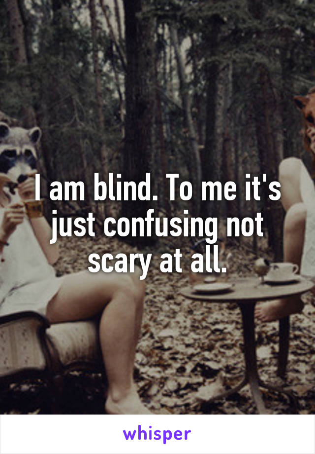 I am blind. To me it's just confusing not scary at all.
