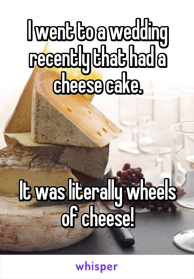 I went to a wedding recently that had a cheese cake.



It was literally wheels of cheese!
