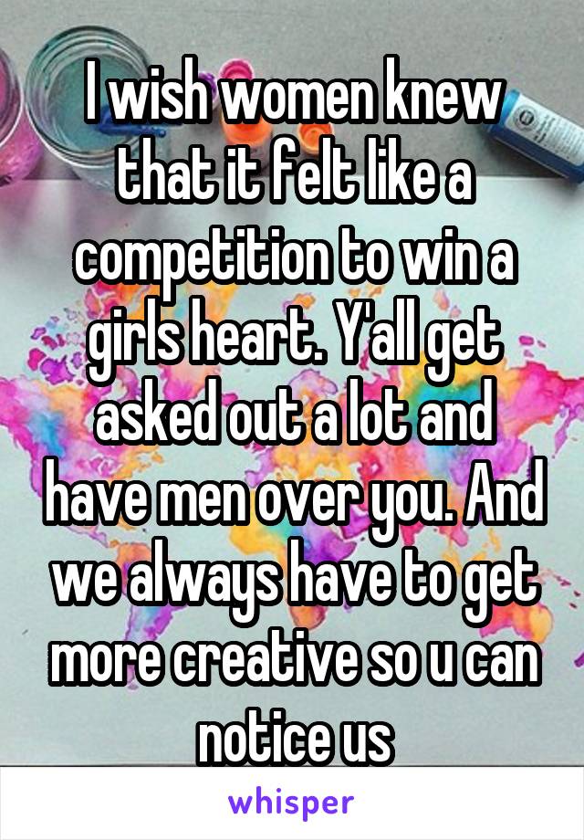 I wish women knew that it felt like a competition to win a girls heart. Y'all get asked out a lot and have men over you. And we always have to get more creative so u can notice us