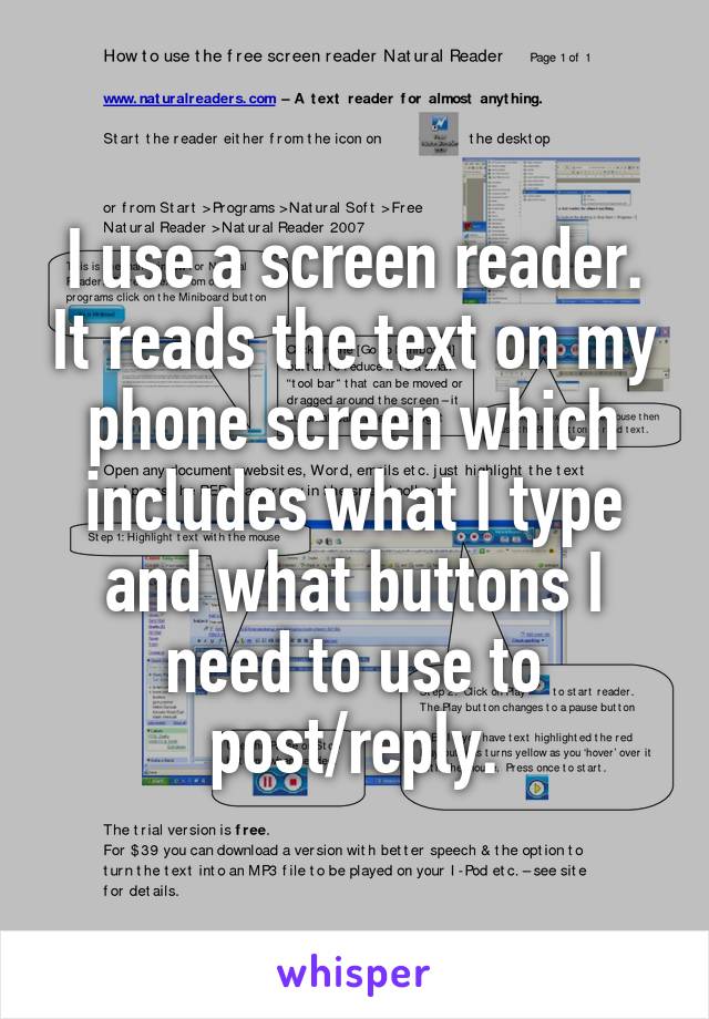 I use a screen reader. It reads the text on my phone screen which includes what I type and what buttons I need to use to post/reply.