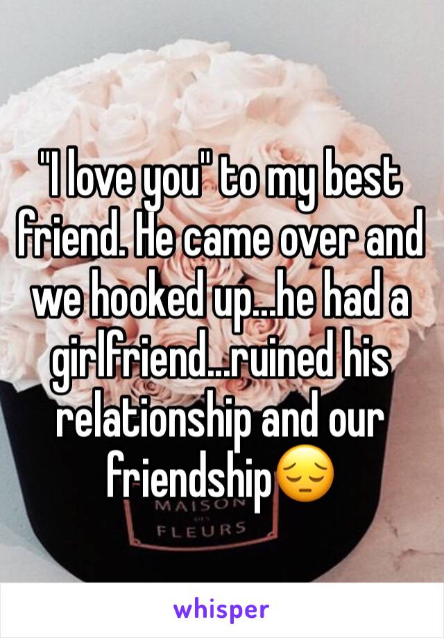 "I love you" to my best friend. He came over and we hooked up...he had a girlfriend...ruined his relationship and our friendship😔