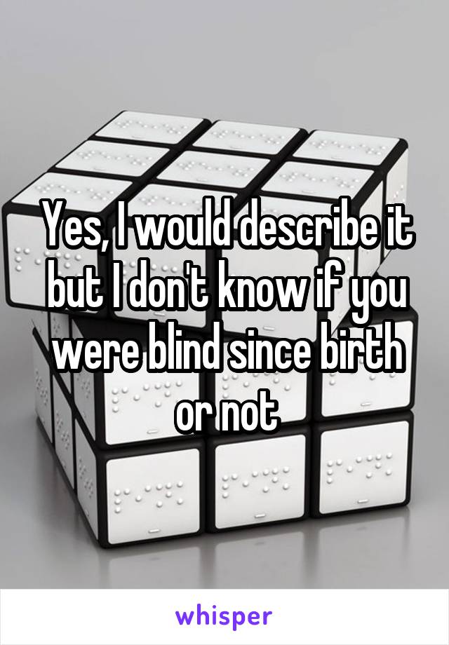 Yes, I would describe it but I don't know if you were blind since birth or not