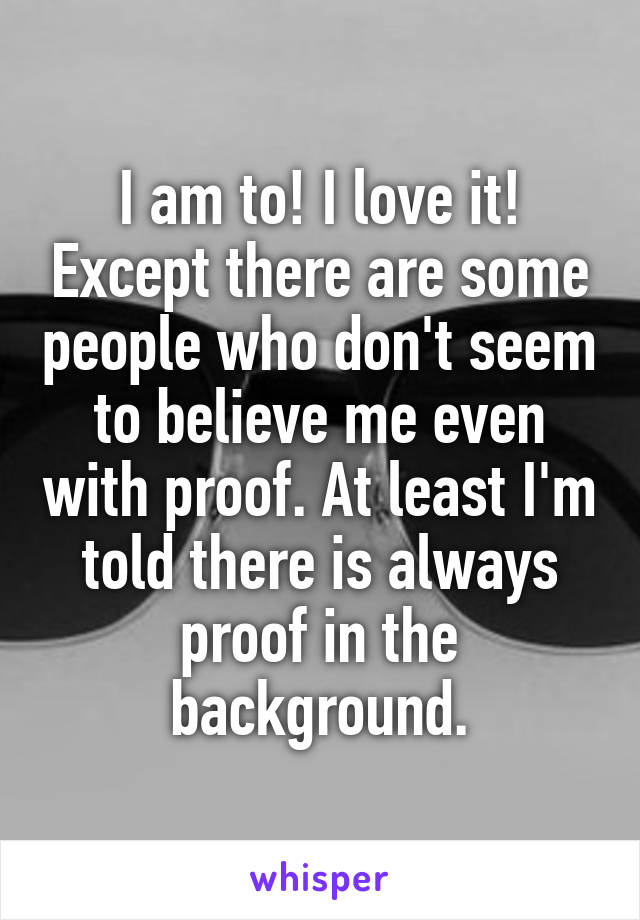 I am to! I love it! Except there are some people who don't seem to believe me even with proof. At least I'm told there is always proof in the background.