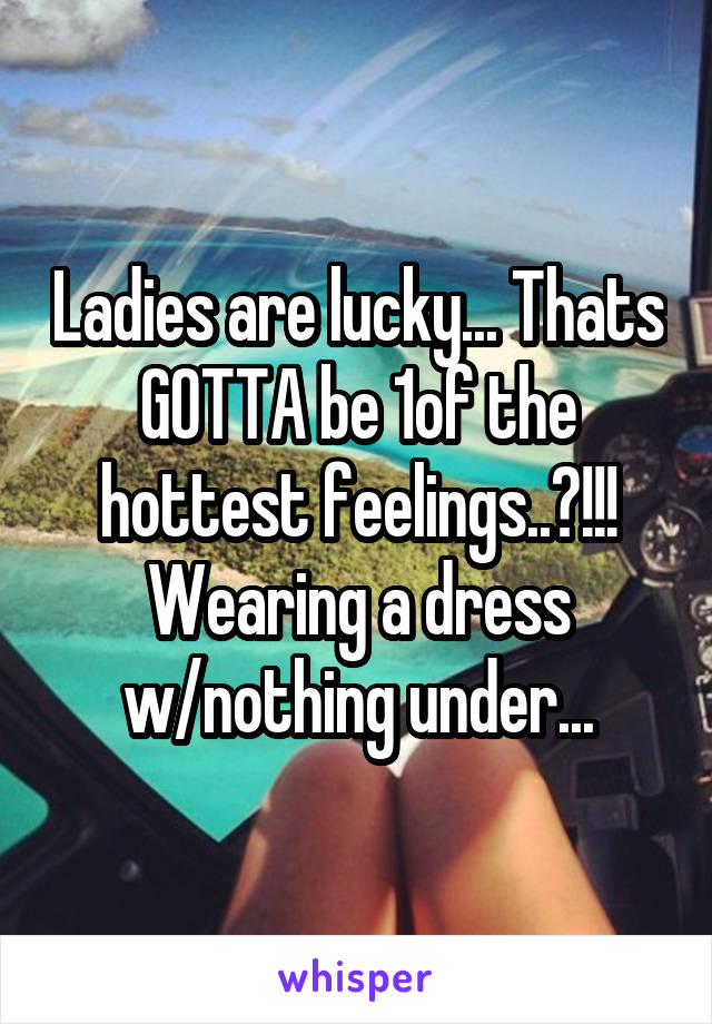 Ladies are lucky... Thats GOTTA be 1of the hottest feelings..?!!! Wearing a dress w/nothing under...