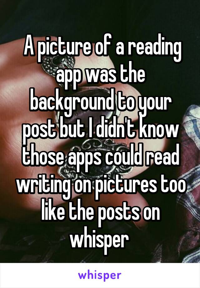  A picture of a reading app was the background to your post but I didn't know those apps could read writing on pictures too like the posts on whisper 