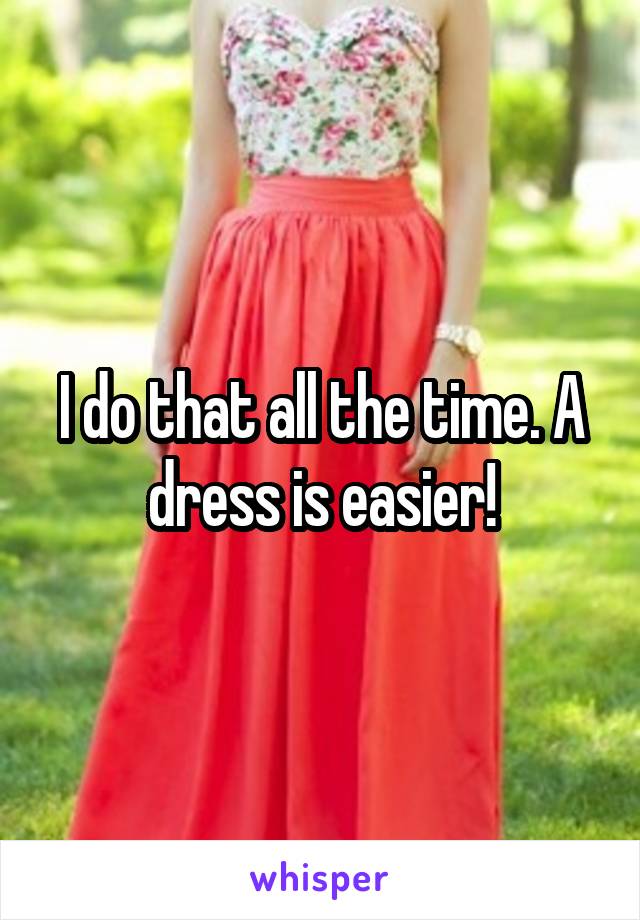 I do that all the time. A dress is easier!