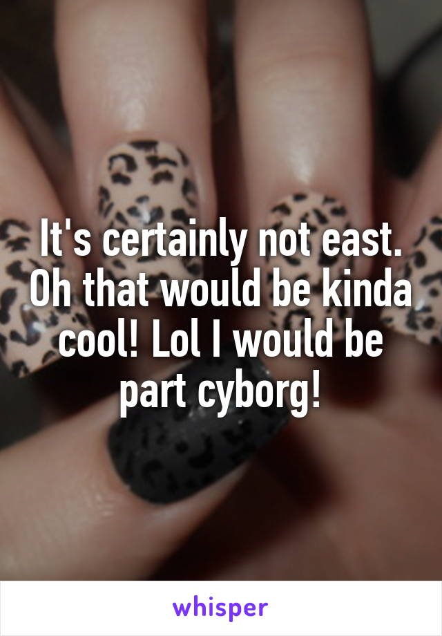 It's certainly not east. Oh that would be kinda cool! Lol I would be part cyborg!