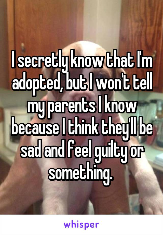 I secretly know that I'm adopted, but I won't tell my parents I know because I think they'll be sad and feel guilty or something. 