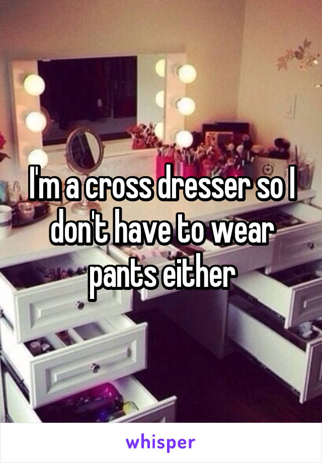 I'm a cross dresser so I don't have to wear pants either