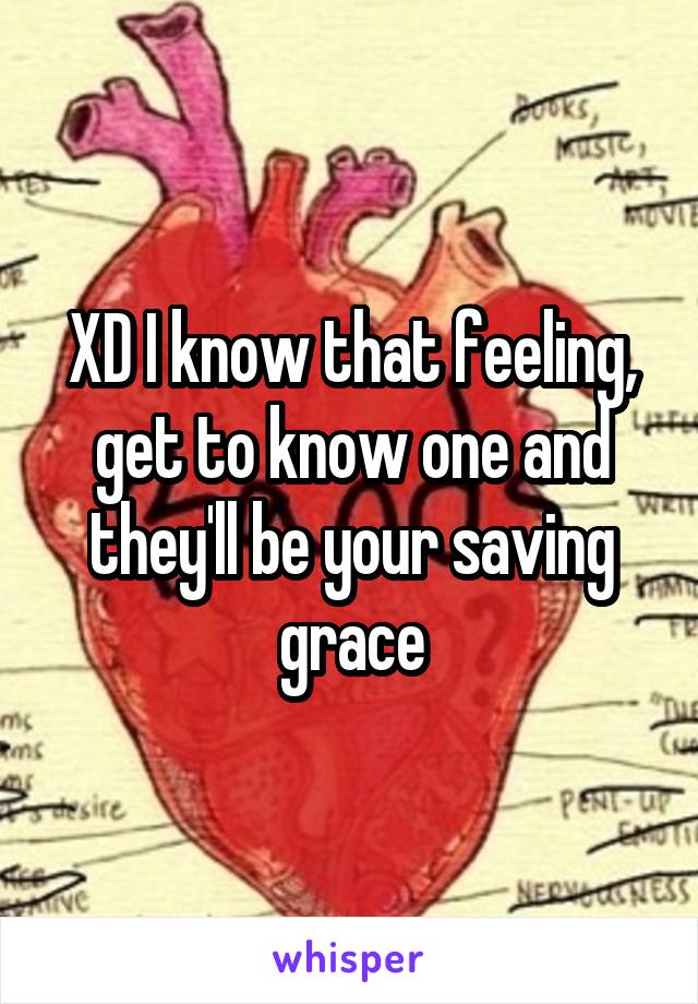 XD I know that feeling, get to know one and they'll be your saving grace