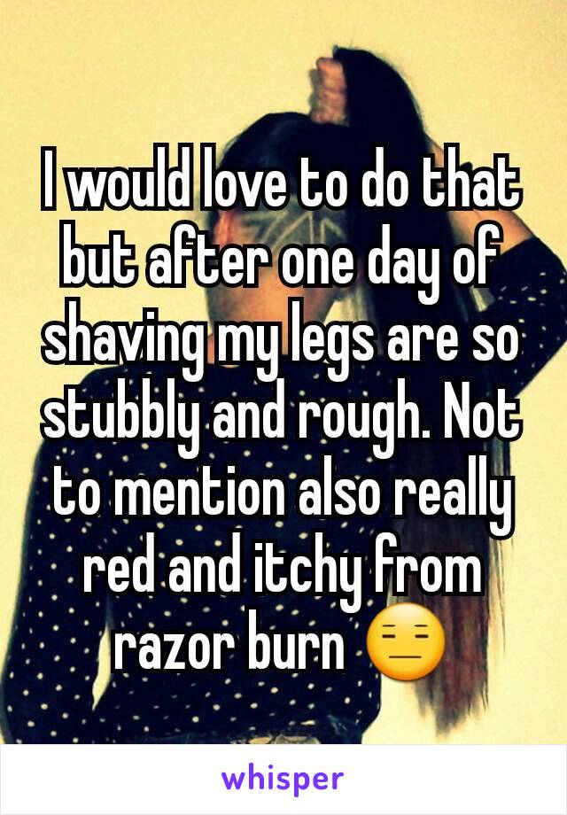 I would love to do that but after one day of shaving my legs are so stubbly and rough. Not to mention also really red and itchy from razor burn 😑