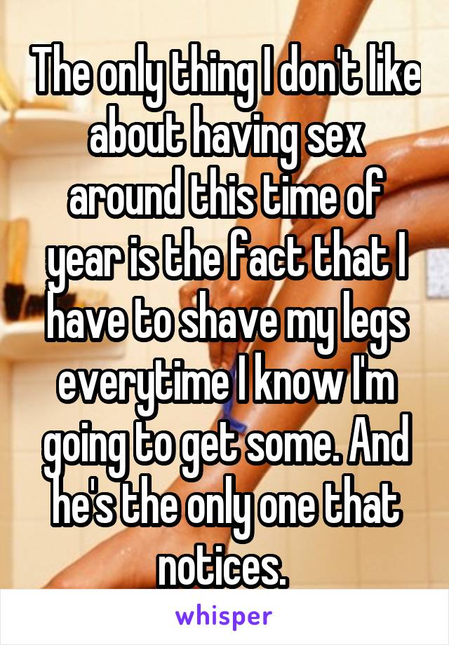 The only thing I don't like about having sex around this time of year is the fact that I have to shave my legs everytime I know I'm going to get some. And he's the only one that notices. 