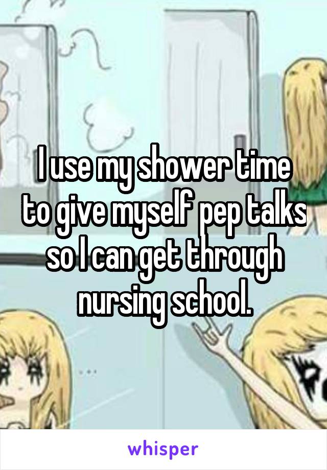 I use my shower time to give myself pep talks so I can get through nursing school.
