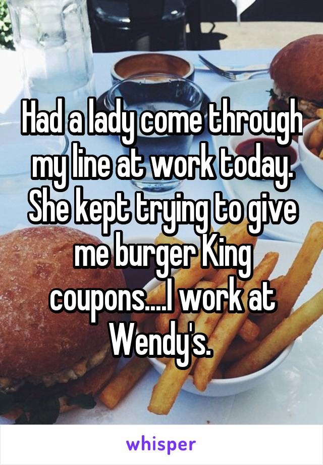 Had a lady come through my line at work today. She kept trying to give me burger King coupons....I work at Wendy's. 