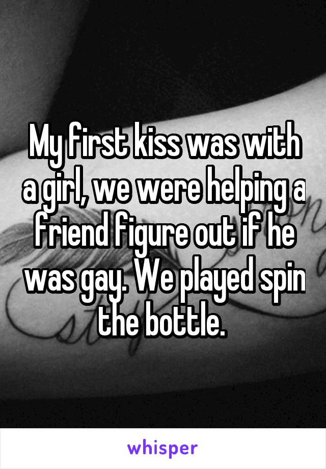 My first kiss was with a girl, we were helping a friend figure out if he was gay. We played spin the bottle. 