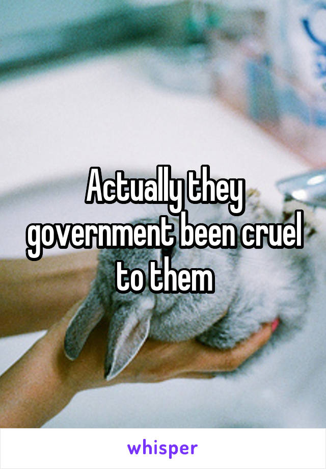 Actually they government been cruel to them