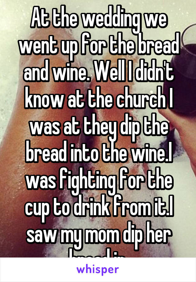 At the wedding we went up for the bread and wine. Well I didn't know at the church I was at they dip the bread into the wine.I was fighting for the cup to drink from it.I saw my mom dip her bread in.