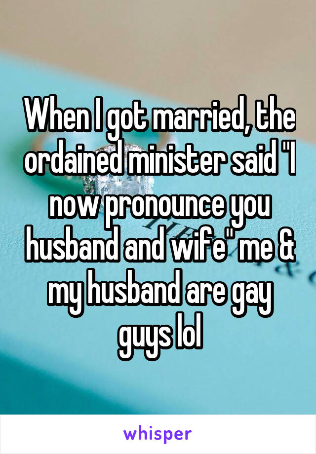 When I got married, the ordained minister said "I now pronounce you husband and wife" me & my husband are gay guys lol