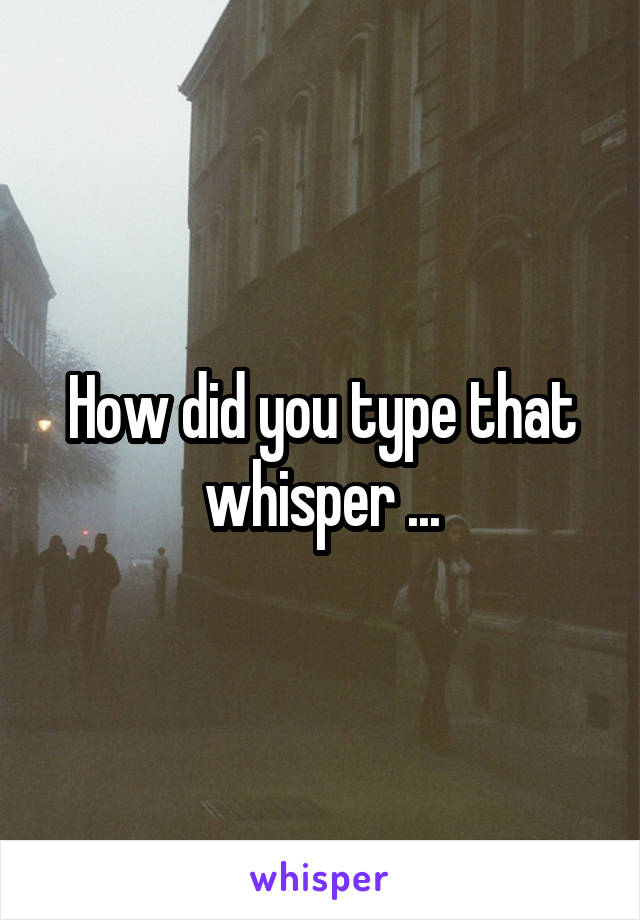 How did you type that whisper ...