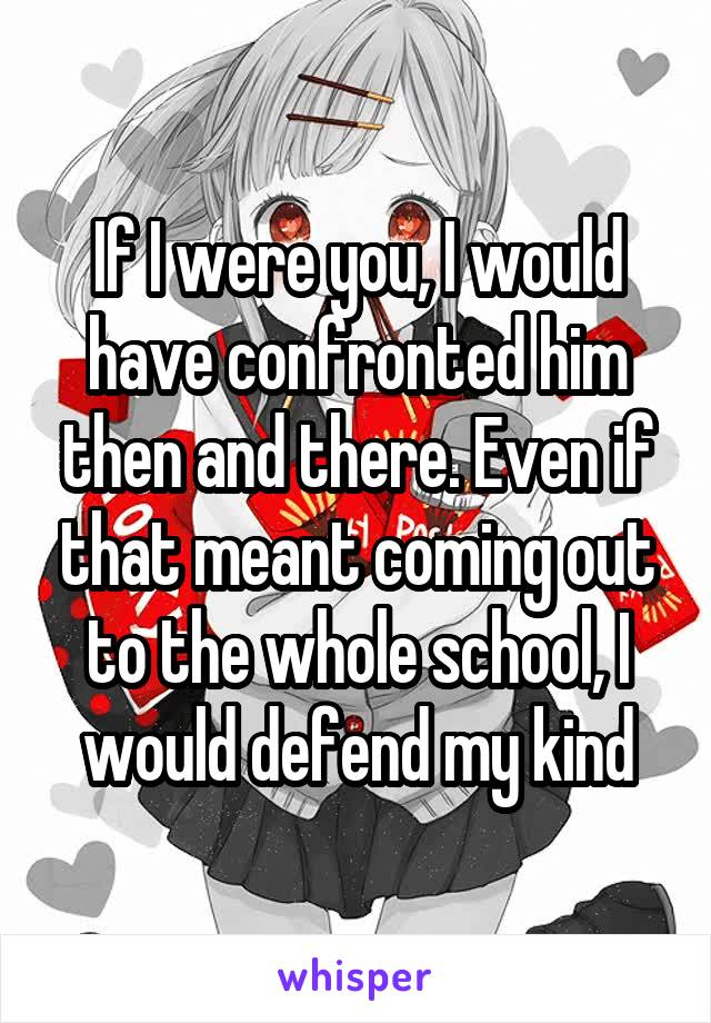 If I were you, I would have confronted him then and there. Even if that meant coming out to the whole school, I would defend my kind