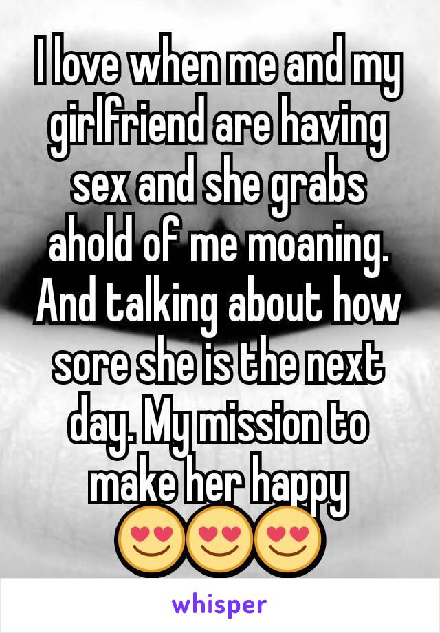 I love when me and my girlfriend are having sex and she grabs ahold of me moaning. And talking about how sore she is the next day. My mission to make her happy 😍😍😍