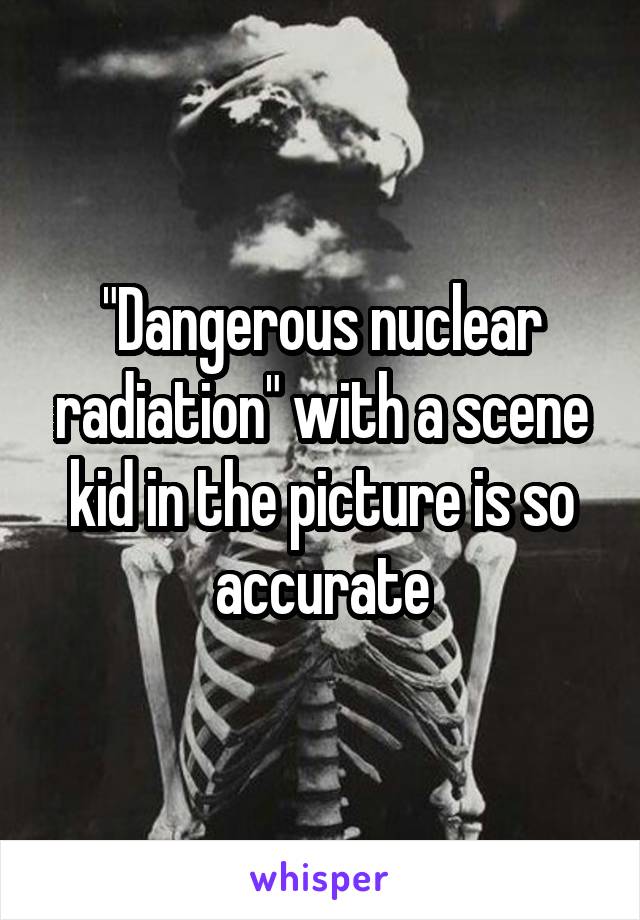 "Dangerous nuclear radiation" with a scene kid in the picture is so accurate