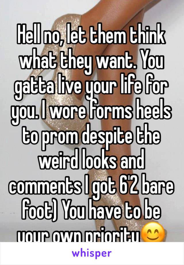 Hell no, let them think what they want. You gatta live your life for you. I wore forms heels to prom despite the weird looks and comments I got 6'2 bare foot) You have to be your own priority😊