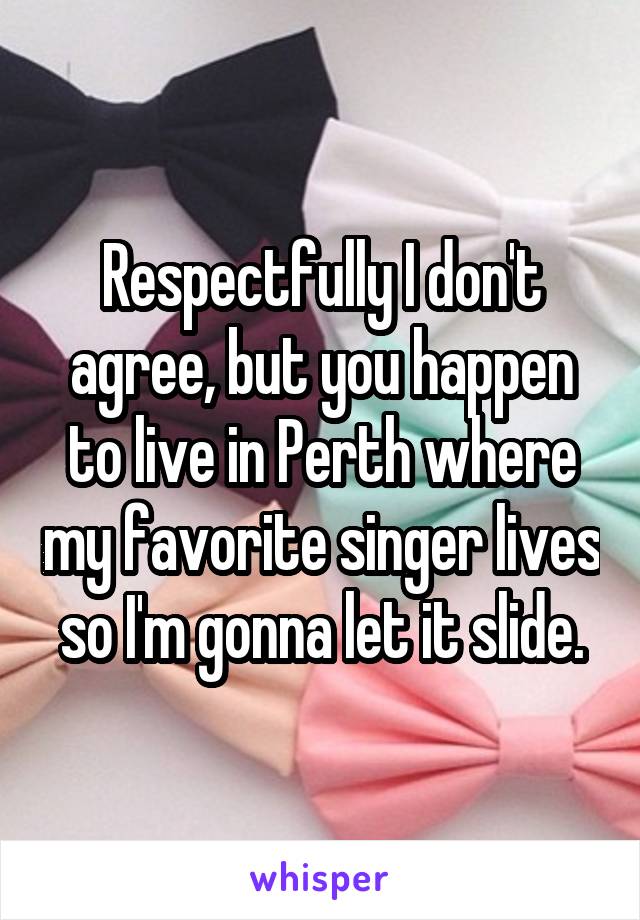 Respectfully I don't agree, but you happen to live in Perth where my favorite singer lives so I'm gonna let it slide.
