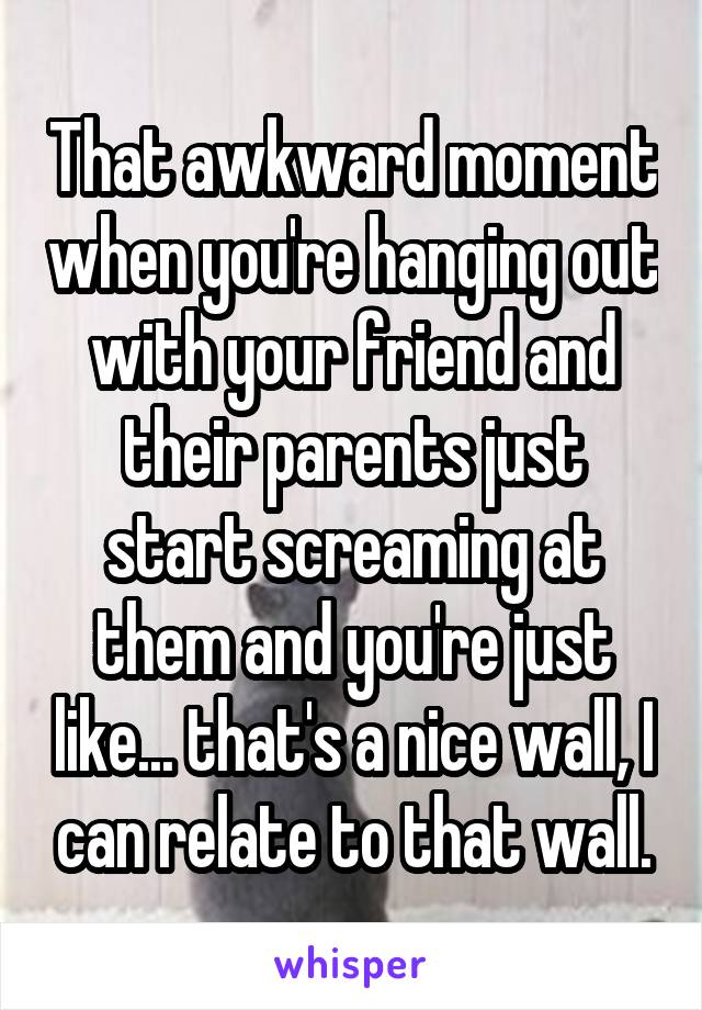 That awkward moment when you're hanging out with your friend and their parents just start screaming at them and you're just like... that's a nice wall, I can relate to that wall.