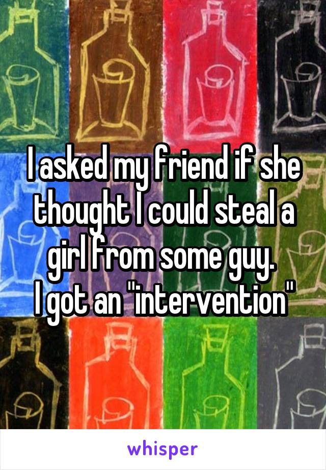 I asked my friend if she thought I could steal a girl from some guy. 
I got an "intervention"