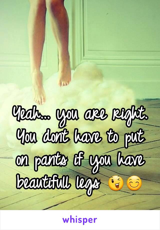 Yeah... you are right. You dont have to put on pants if you have beautifull legs 😉😊