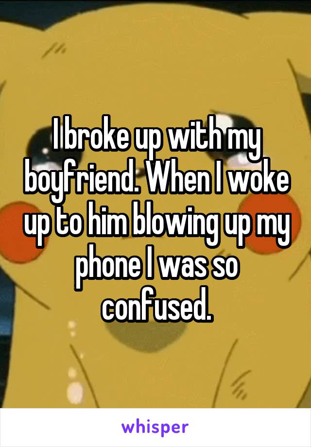 I broke up with my boyfriend. When I woke up to him blowing up my phone I was so confused.